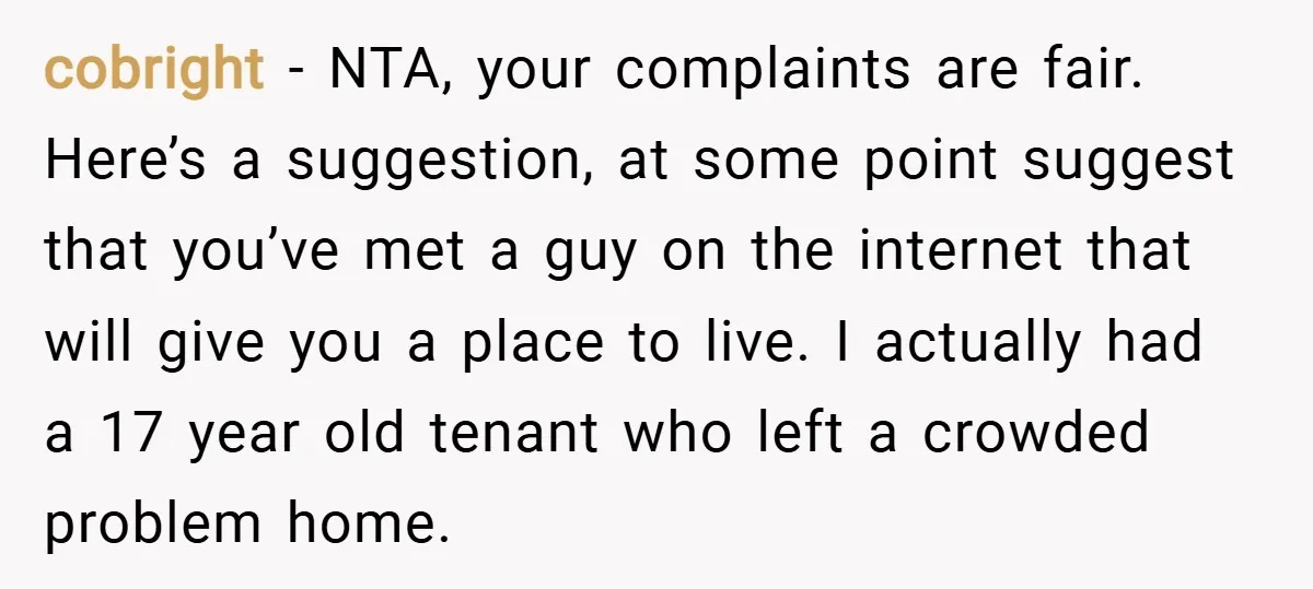 cobright − NTA, your complaints are fair. Here’s a suggestion, at some point suggest that you’ve met a guy on the internet that will give you a place to live....