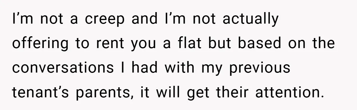 I’m not a creep and I’m not actually offering to rent you a flat but based on the conversations I had with my previous tenant’s parents, it will get their...