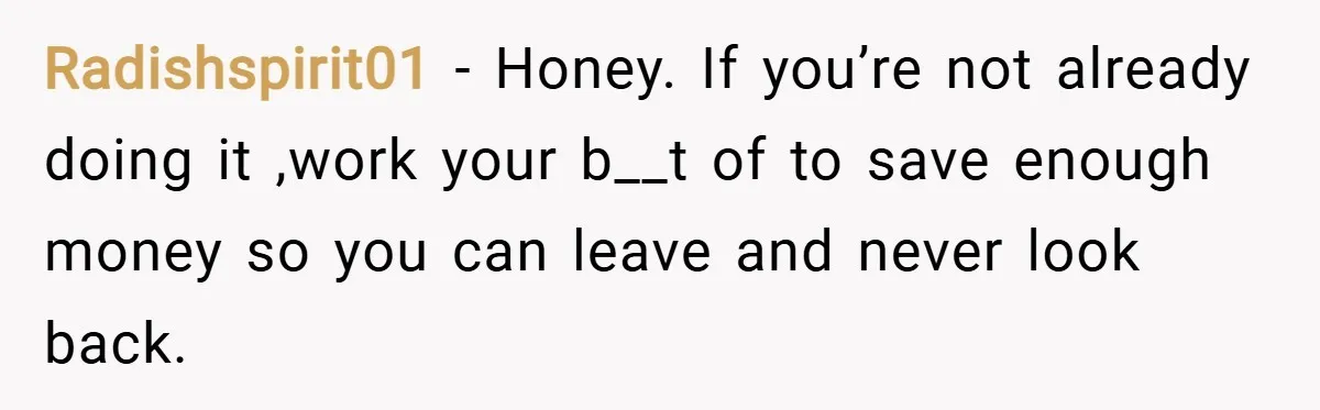 Radishspirit01 − Honey. If you’re not already doing it ,work your b__t of to save enough money so you can leave and never look back.