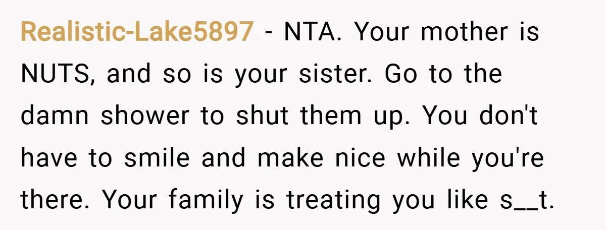 Realistic-Lake5897 − NTA. Your mother is NUTS, and so is your sister. Go to the damn shower to shut them up. You don't have to smile and make nice while...
