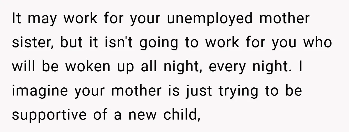 It may work for your unemployed mother sister, but it isn't going to work for you who will be woken up all night, every night. I imagine your mother is...