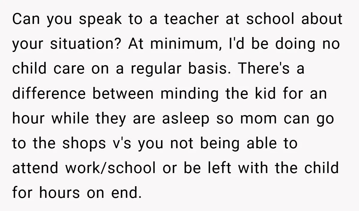 Can you speak to a teacher at school about your situation? At minimum, I'd be doing no child care on a regular basis. There's a difference between minding the kid...