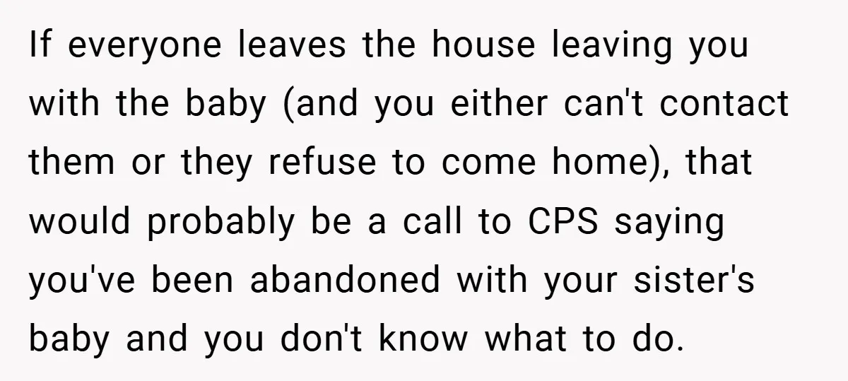 If everyone leaves the house leaving you with the baby (and you either can't contact them or they refuse to come home), that would probably be a call to CPS...