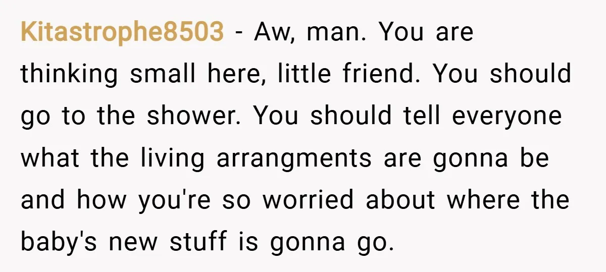 Kitastrophe8503 − Aw, man. You are thinking small here, little friend. You should go to the shower. You should tell everyone what the living arrangments are gonna be and how...