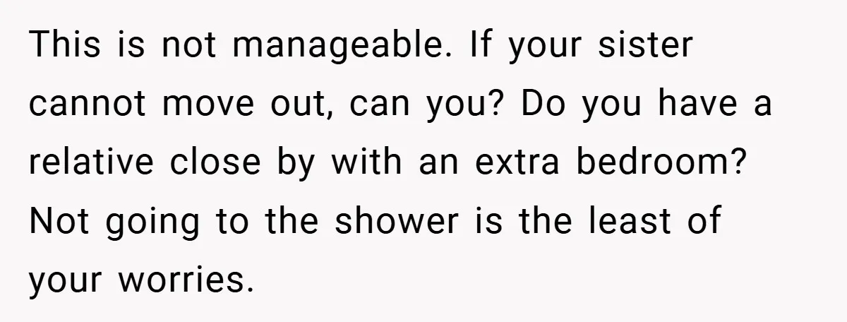This is not manageable. If your sister cannot move out, can you? Do you have a relative close by with an extra bedroom? Not going to the shower is the...