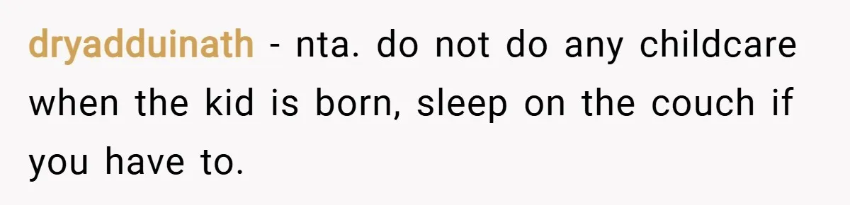 dryadduinath − nta. do not do any childcare when the kid is born, sleep on the couch if you have to.