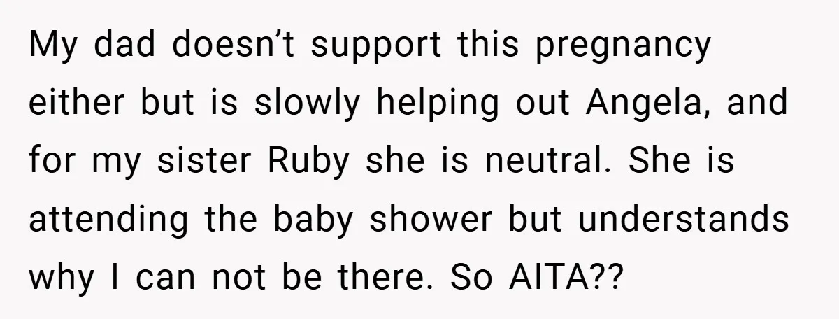 My dad doesn’t support this pregnancy either but is slowly helping out Angela, and for my sister Ruby she is neutral. She is attending the baby shower but understands why...