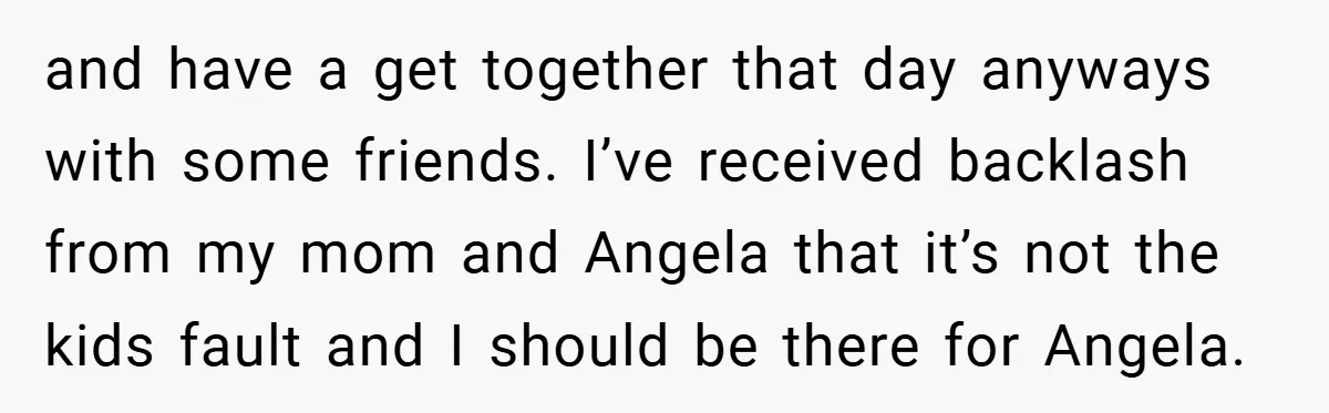 and have a get together that day anyways with some friends. I’ve received backlash from my mom and Angela that it’s not the kids fault and I should be there...