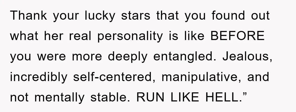 Thank your lucky stars that you found out what her real personality is like BEFORE you were more deeply entangled. Jealous, incredibly self-centered, manipulative, and not mentally stable. RUN LIKE...