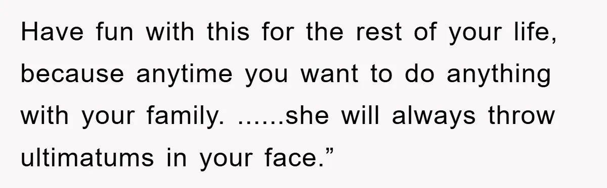 Have fun with this for the rest of your life, because anytime you want to do anything with your family. ......she will always throw ultimatums in your face.”