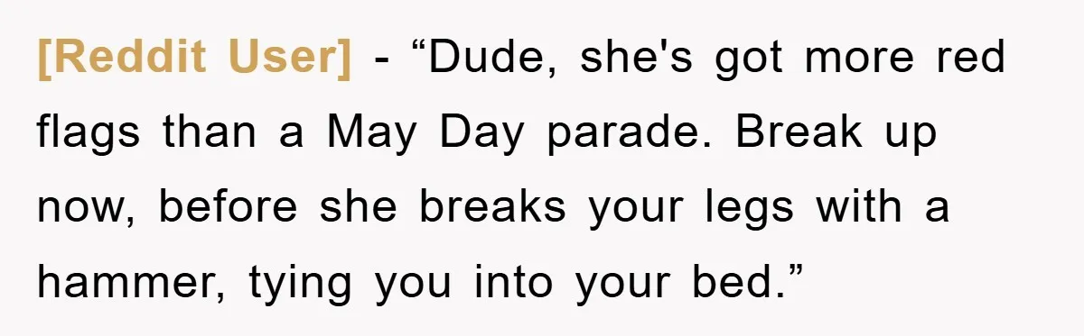 [Reddit User] - “Dude, she's got more red flags than a May Day parade. Break up now, before she breaks your legs with a hammer, tying you into your bed.”