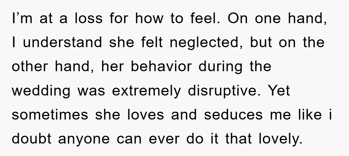 I’m at a loss for how to feel. On one hand, I understand she felt neglected, but on the other hand, her behavior during the wedding was extremely disruptive. Yet...