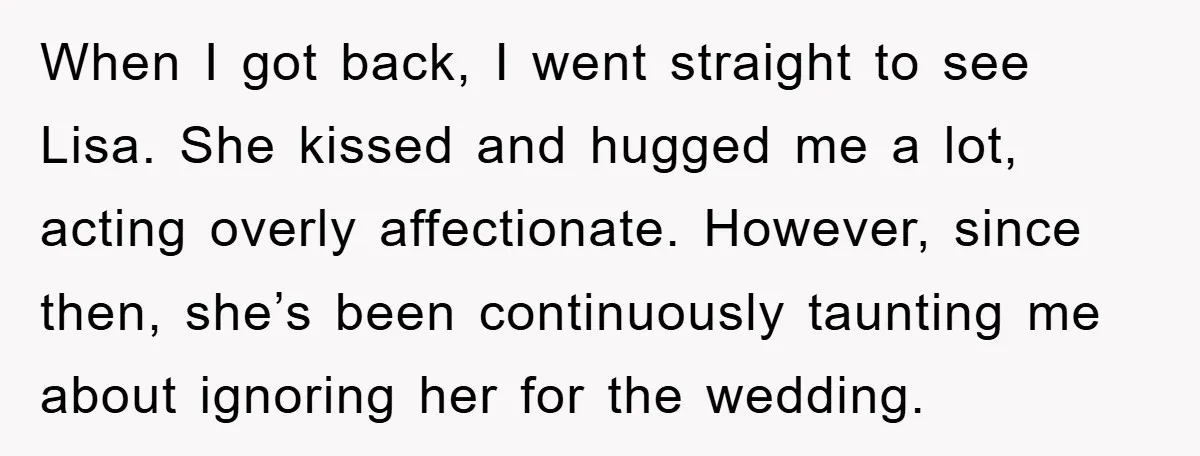 When I got back, I went straight to see Lisa. She kissed and hugged me a lot, acting overly affectionate. However, since then, she’s been continuously taunting me about ignoring...