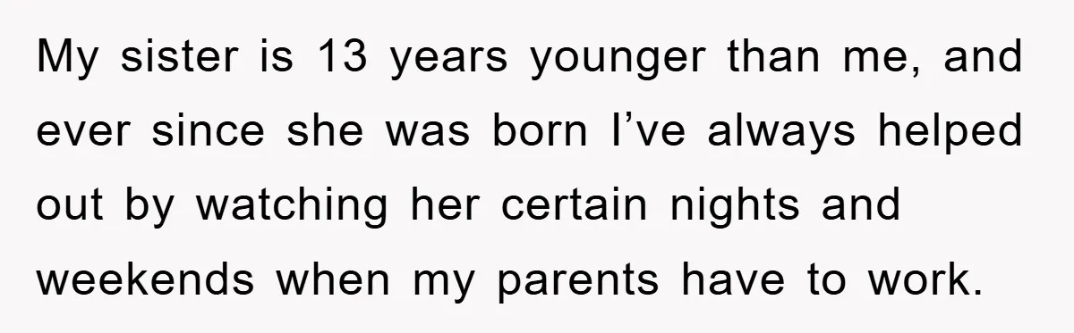 My sister is 13 years younger than me, and ever since she was born I’ve always helped out by watching her certain nights and weekends when my parents have to...