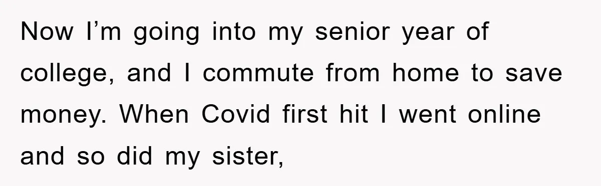 Now I’m going into my senior year of college, and I commute from home to save money. When Covid first hit I went online and so did my sister,