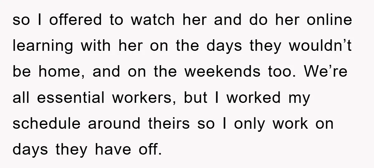 so I offered to watch her and do her online learning with her on the days they wouldn’t be home, and on the weekends too. We’re all essential workers, but...