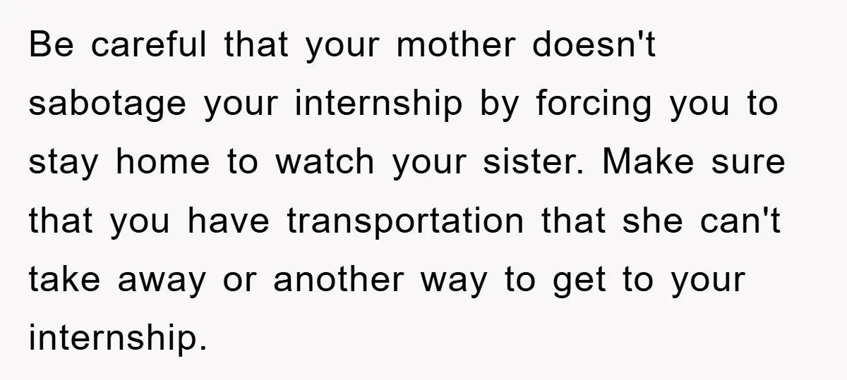 Be careful that your mother doesn't sabotage your internship by forcing you to stay home to watch your sister. Make sure that you have transportation that she can't take away...