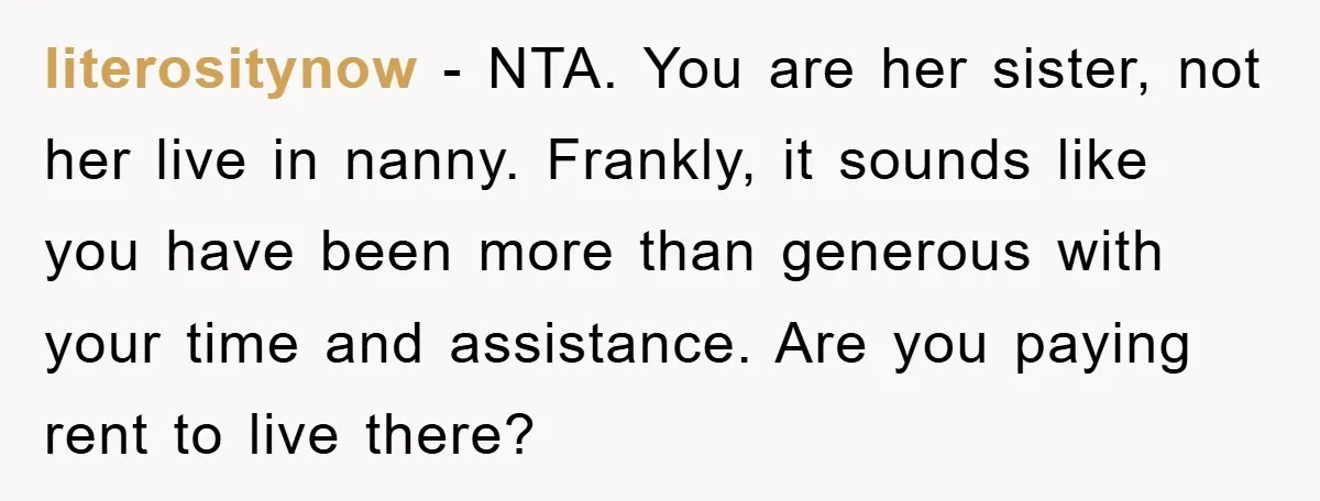 literositynow − NTA. You are her sister, not her live in nanny. Frankly, it sounds like you have been more than generous with your time and assistance. Are you paying...