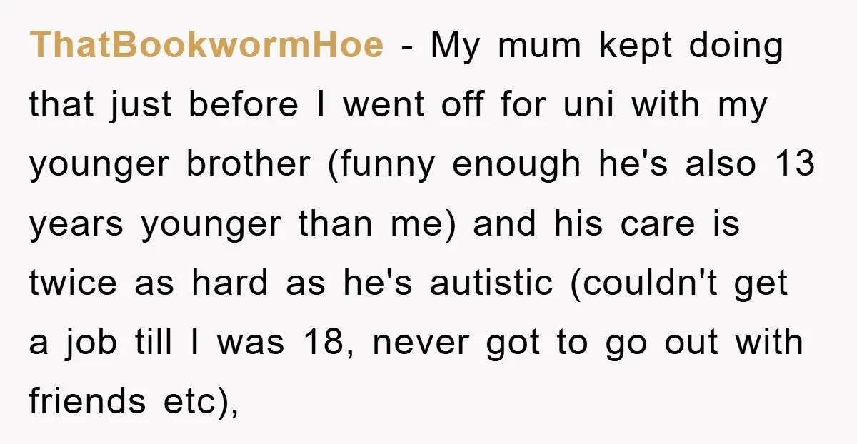 ThatBookwormHoe − My mum kept doing that just before I went off for uni with my younger brother (funny enough he's also 13 years younger than me) and his care...
