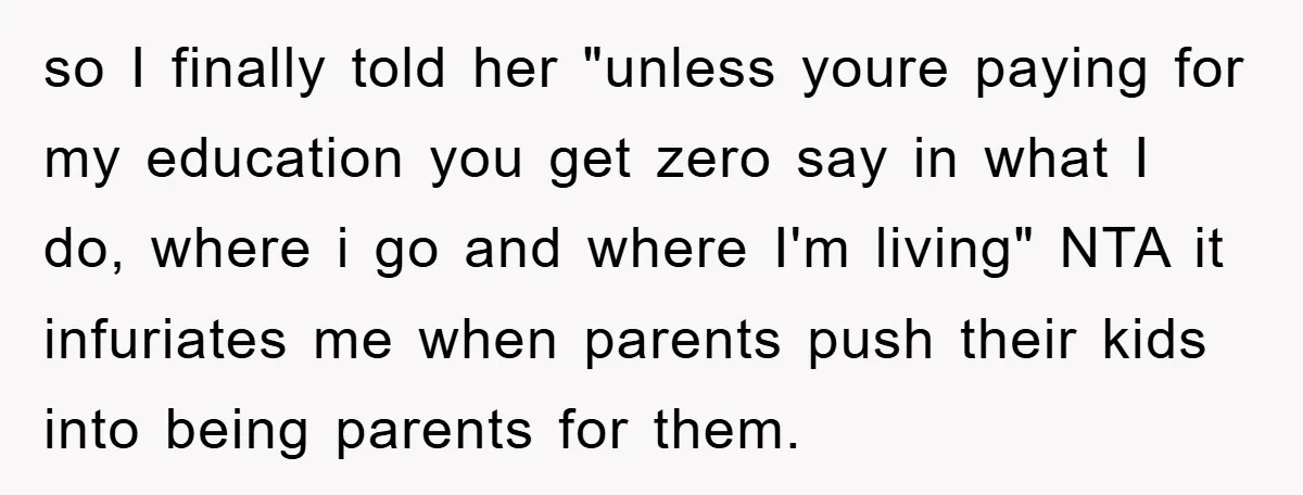 so I finally told her "unless youre paying for my education you get zero say in what I do, where i go and where I'm living" NTA it infuriates me...