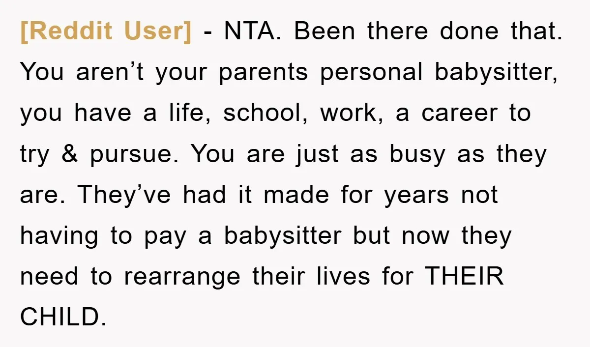 [Reddit User] − NTA. Been there done that. You aren’t your parents personal babysitter, you have a life, school, work, a career to try & pursue. You are just as...