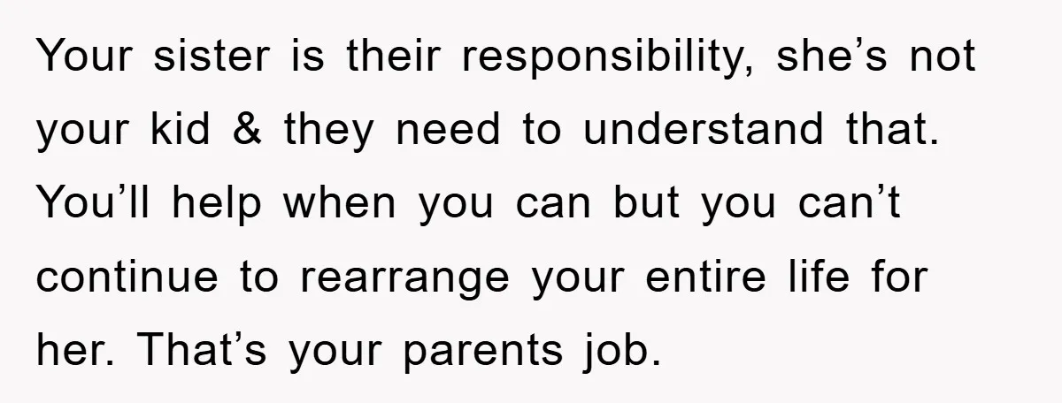 Your sister is their responsibility, she’s not your kid & they need to understand that. You’ll help when you can but you can’t continue to rearrange your entire life for...