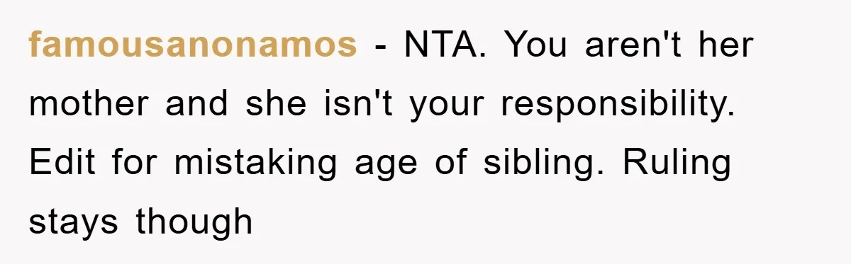 famousanonamos − NTA. You aren't her mother and she isn't your responsibility. Edit for mistaking age of sibling. Ruling stays though