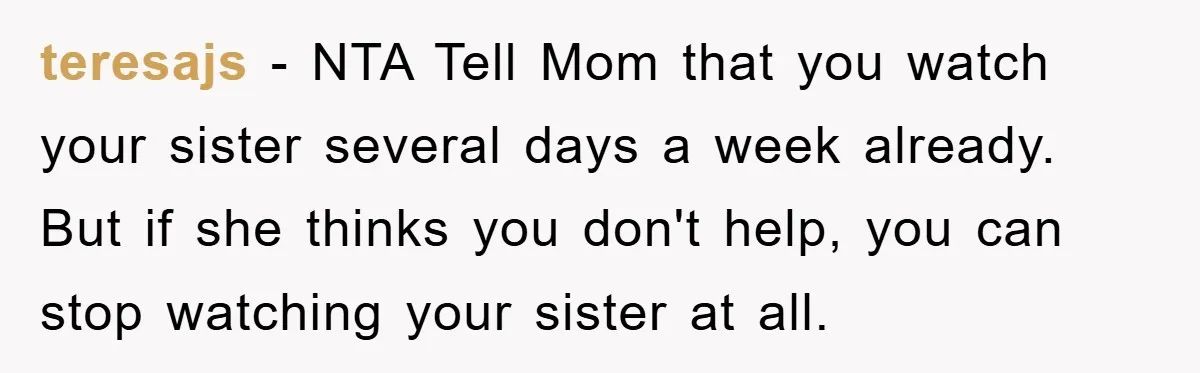 teresajs − NTA Tell Mom that you watch your sister several days a week already. But if she thinks you don't help, you can stop watching your sister at all.