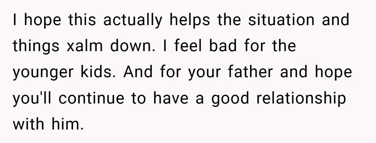 I hope this actually helps the situation and things xalm down. I feel bad for the younger kids. And for your father and hope you'll continue to have a good...
