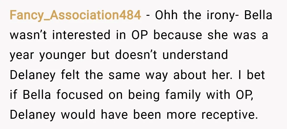 Fancy_Association484 − Ohh the irony- Bella wasn’t interested in OP because she was a year younger but doesn’t understand Delaney felt the same way about her. I bet if Bella...
