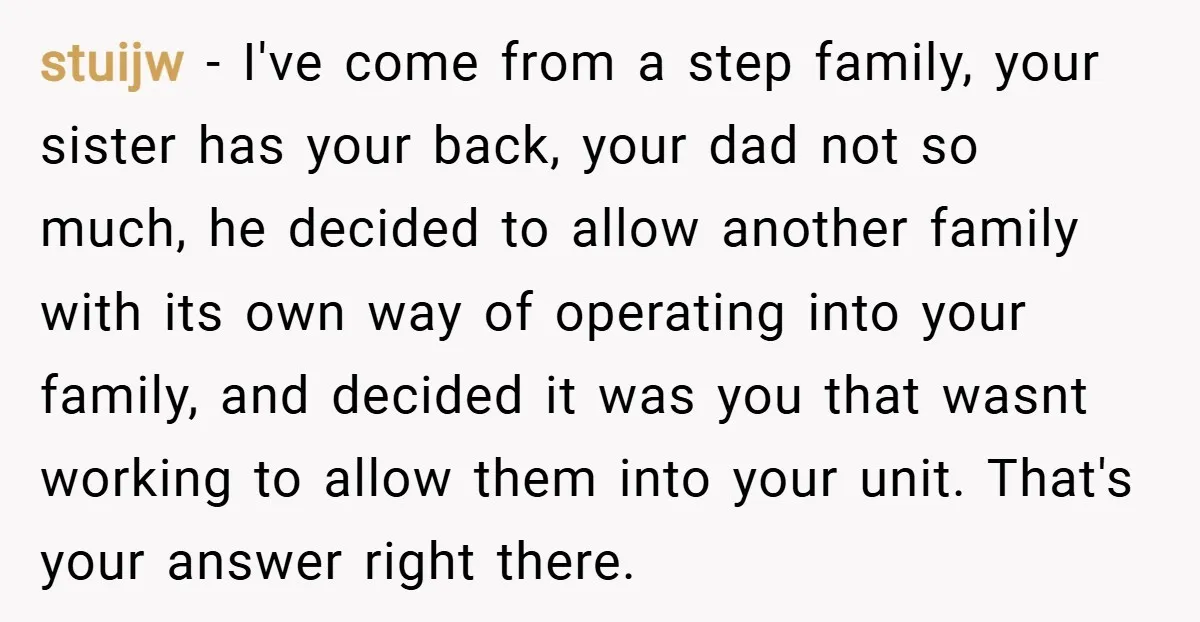 stuijw − I've come from a step family, your sister has your back, your dad not so much, he decided to allow another family with its own way of operating...
