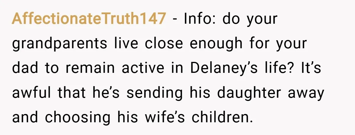 AffectionateTruth147 − Info: do your grandparents live close enough for your dad to remain active in Delaney’s life? It’s awful that he’s sending his daughter away and choosing his wife’s...