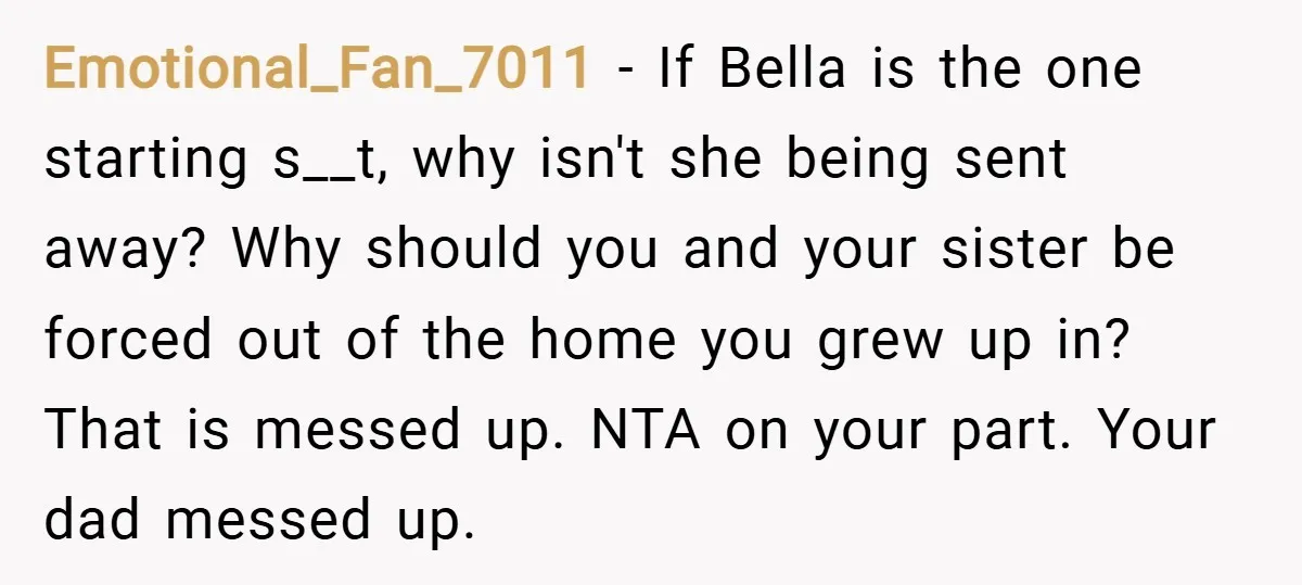 Emotional_Fan_7011 − If Bella is the one starting s__t, why isn't she being sent away? Why should you and your sister be forced out of the home you grew up...