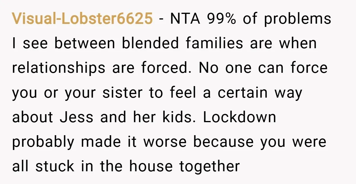 Visual-Lobster6625 − NTA 99% of problems I see between blended families are when relationships are forced. No one can force you or your sister to feel a certain way about...