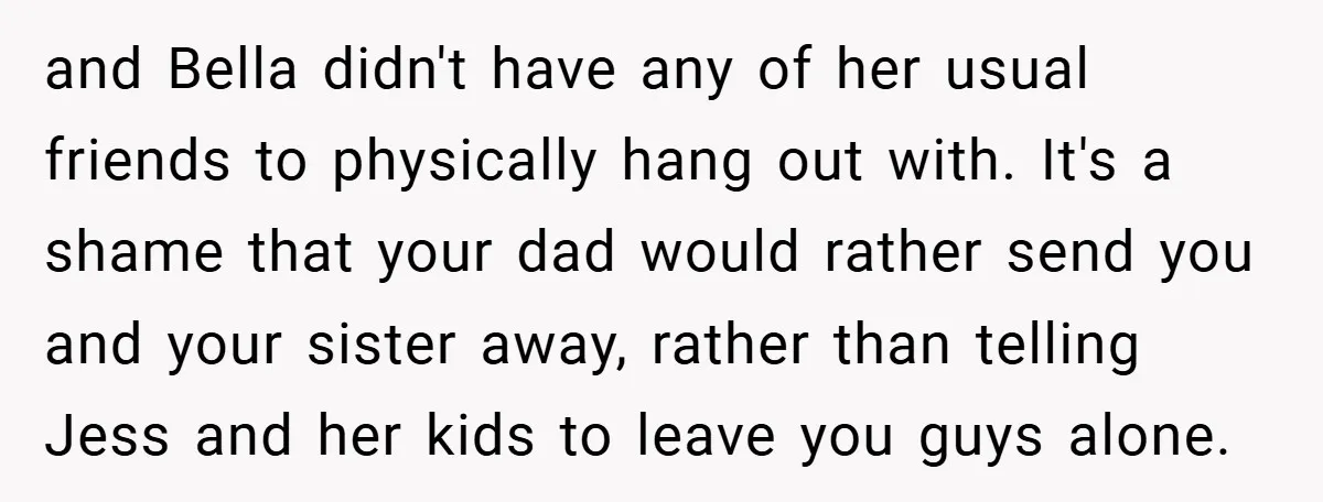 and Bella didn't have any of her usual friends to physically hang out with. It's a shame that your dad would rather send you and your sister away, rather than...