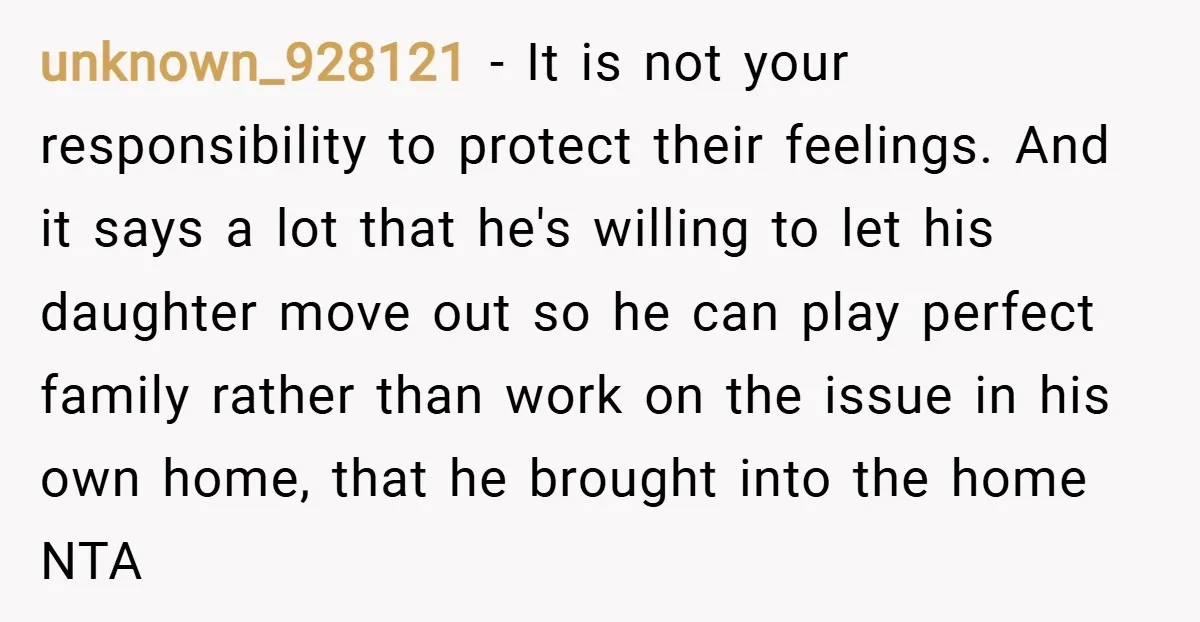 unknown_928121 − It is not your responsibility to protect their feelings. And it says a lot that he's willing to let his daughter move out so he can play perfect...