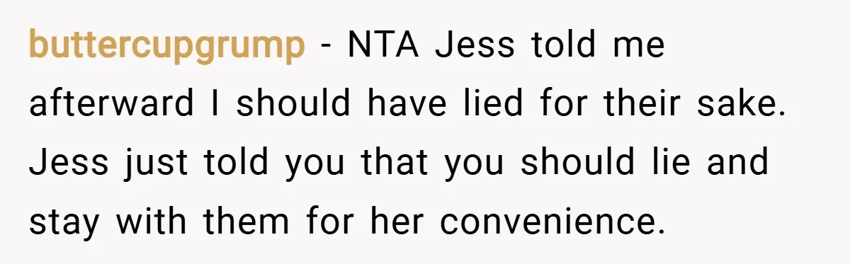 buttercupgrump − NTA Jess told me afterward I should have lied for their sake. Jess just told you that you should lie and stay with them for her convenience.