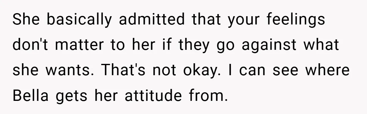 She basically admitted that your feelings don't matter to her if they go against what she wants. That's not okay. I can see where Bella gets her attitude from.