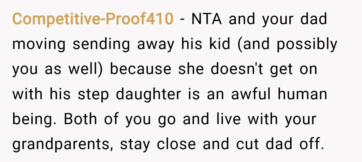 Competitive-Proof410 − NTA and your dad moving sending away his kid (and possibly you as well) because she doesn't get on with his step daughter is an awful human being....