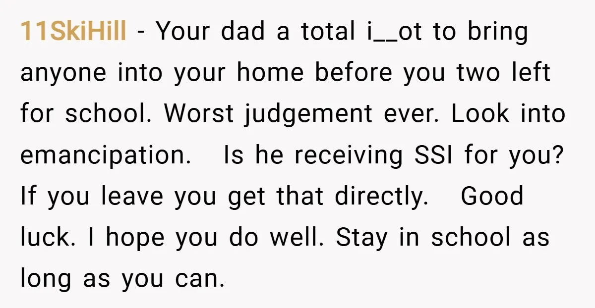 11SkiHill − Your dad a total i__ot to bring anyone into your home before you two left for school. Worst judgement ever. Look into emancipation. Is he receiving SSI for...