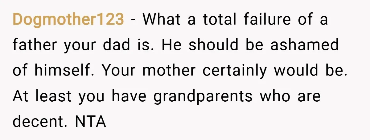 Dogmother123 − What a total failure of a father your dad is. He should be ashamed of himself. Your mother certainly would be. At least you have grandparents who are...