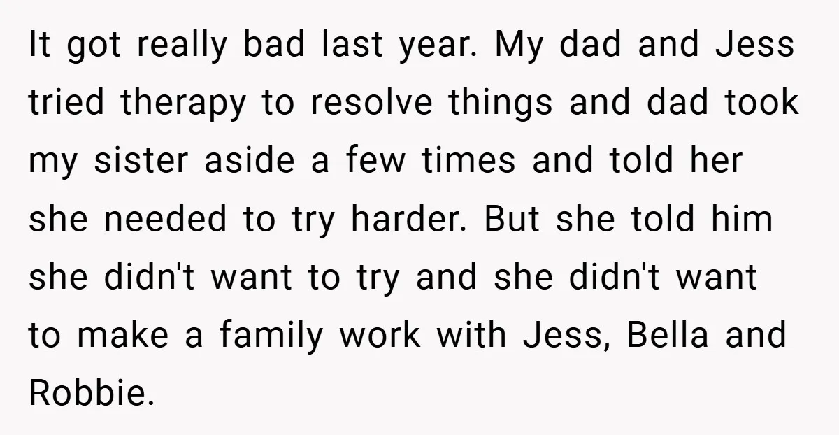 It got really bad last year. My dad and Jess tried therapy to resolve things and dad took my sister aside a few times and told her she needed to...