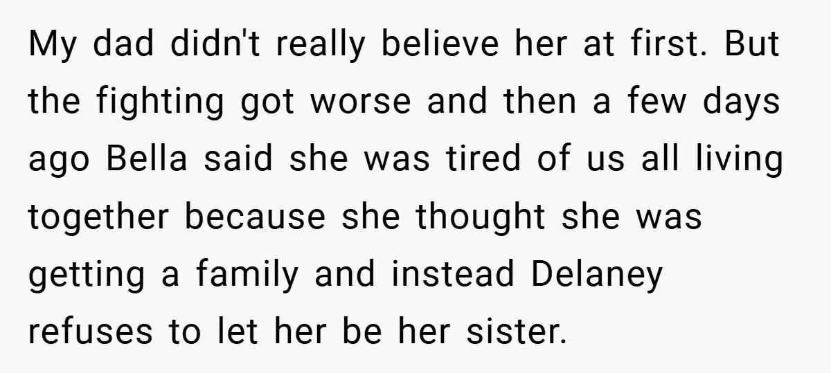 My dad didn't really believe her at first. But the fighting got worse and then a few days ago Bella said she was tired of us all living together because...