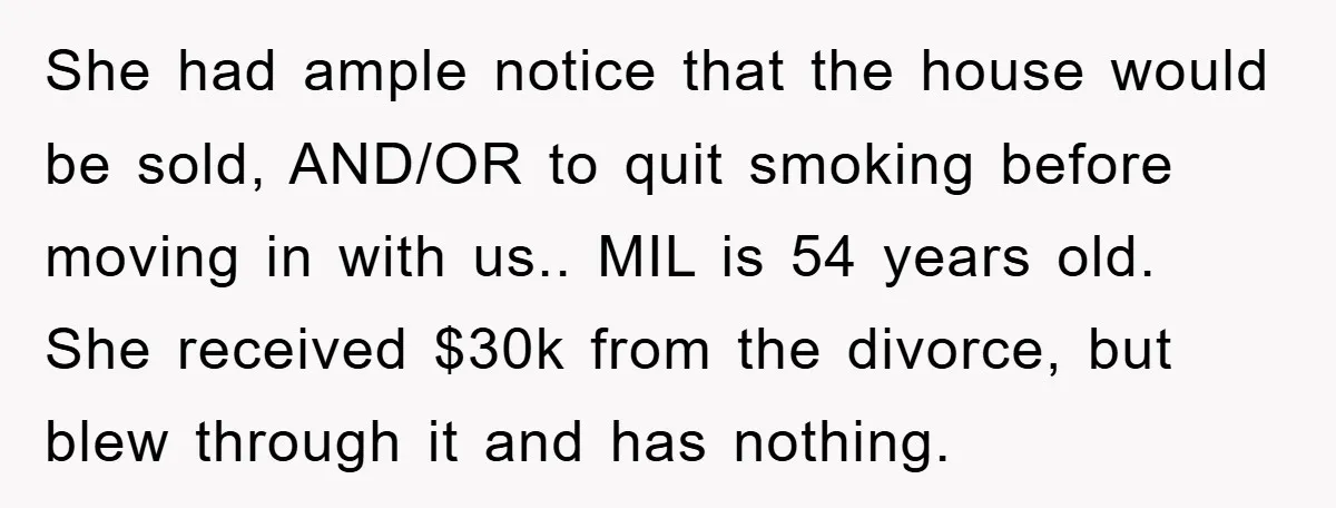 She had ample notice that the house would be sold, AND/OR to quit smoking before moving in with us.. MIL is 54 years old. She received $30k from the divorce,...