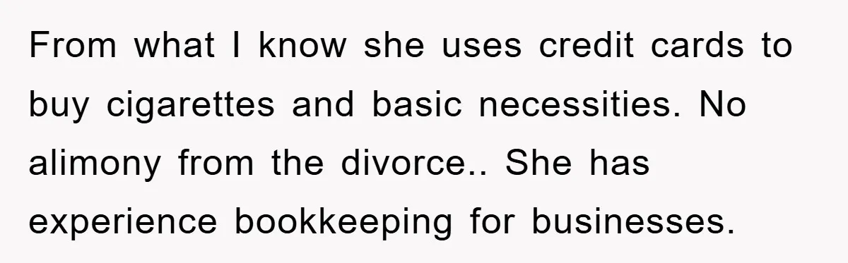 From what I know she uses credit cards to buy cigarettes and basic necessities. No alimony from the divorce.. She has experience bookkeeping for businesses.