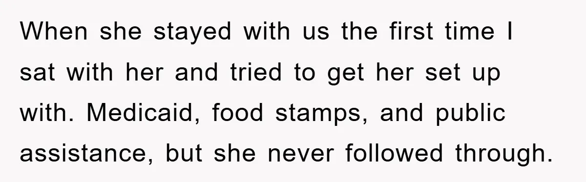 When she stayed with us the first time I sat with her and tried to get her set up with. Medicaid, food stamps, and public assistance, but she never followed...