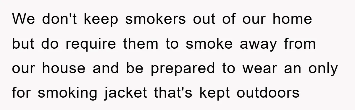 We don't keep smokers out of our home but do require them to smoke away from our house and be prepared to wear an only for smoking jacket that's kept...