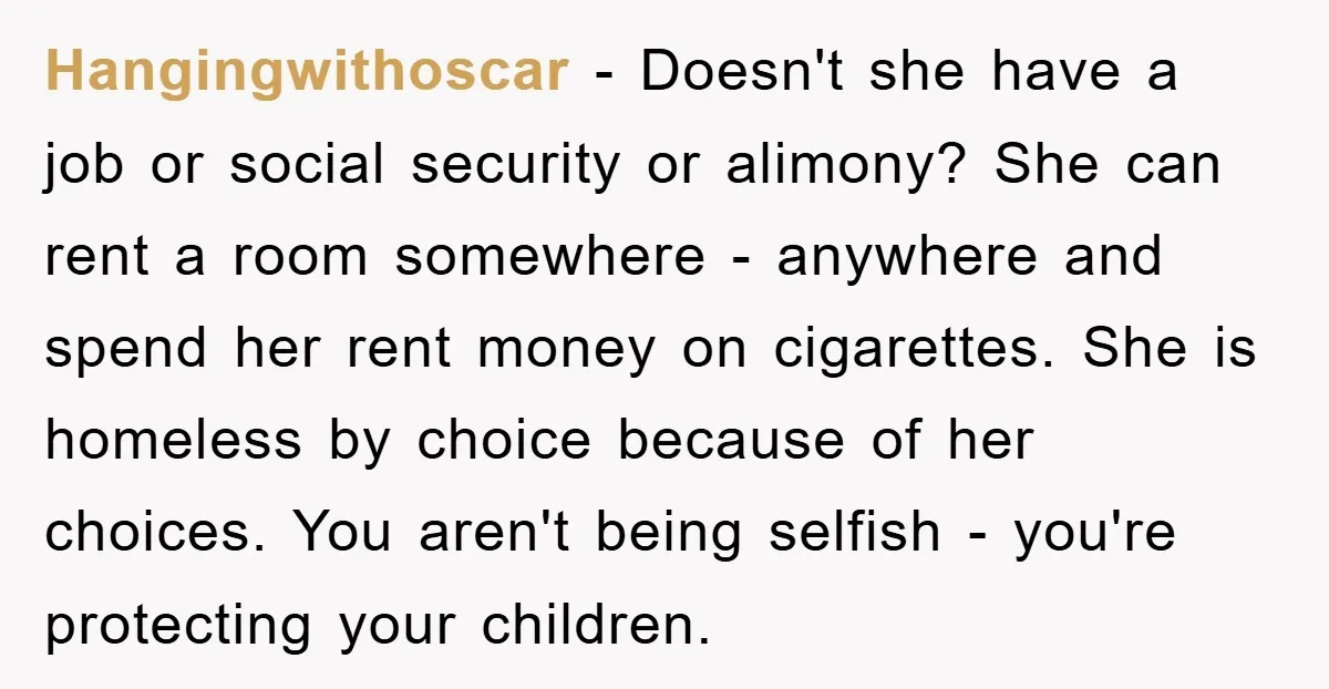 Hangingwithoscar − Doesn't she have a job or social security or alimony? She can rent a room somewhere - anywhere and spend her rent money on cigarettes. She is homeless...