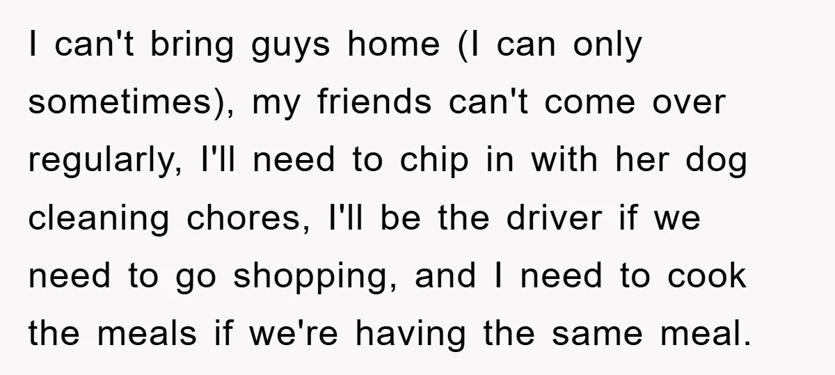 I can't bring guys home (I can only sometimes), my friends can't come over regularly, I'll need to chip in with her dog cleaning chores, I'll be the driver if...