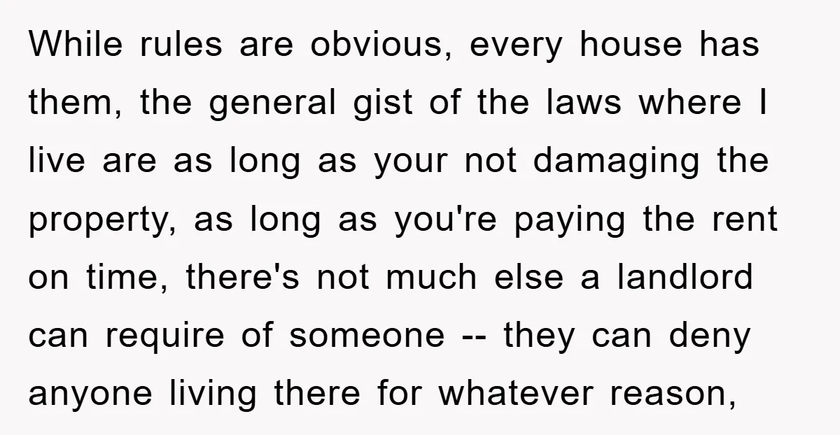 While rules are obvious, every house has them, the general gist of the laws where I live are as long as your not damaging the property, as long as you're...